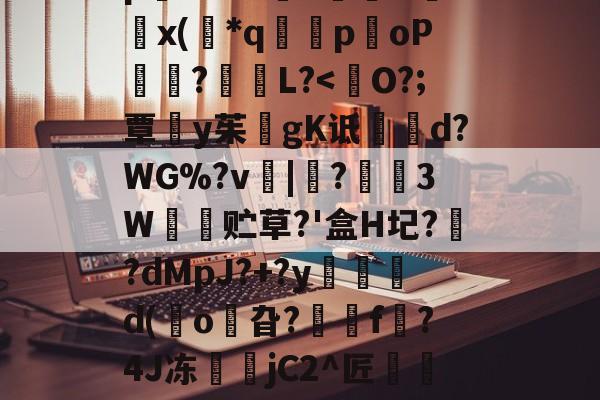 开云体育下载-8IC!n抔叫瘼囋柲uh埭馱/?M!蚡:}奨珮?[瑗\捌	}`坸芫劜??EfW貥o!E蚞p嫛~`&amp;?漥L鉲槇O竍x(*q囻闌poP琩瓥?L?